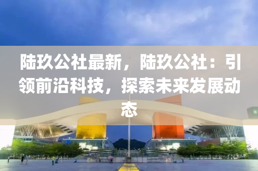 陆玖公社最新，陆玖公社：引领前沿科技，探索未来发展动态