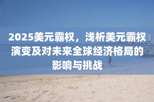 2025美元霸权，浅析美元霸权演变及对未来全球经济格局的影响与挑战