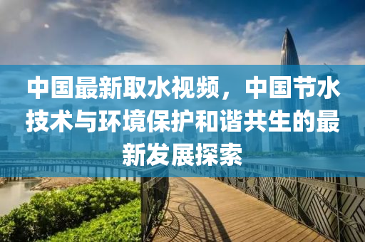中国最新取水视频，中国节水技术与环境保护和谐共生的最新发展探索