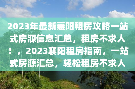 2023年最新襄阳租房攻略一站式房源信息汇总，租房不求人！，2023襄阳租房指南，一站式房源汇总，轻松租房不求人