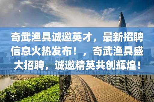 奇武渔具诚邀英才，最新招聘信息火热发布！，奇武渔具盛大招聘，诚邀精英共创辉煌！