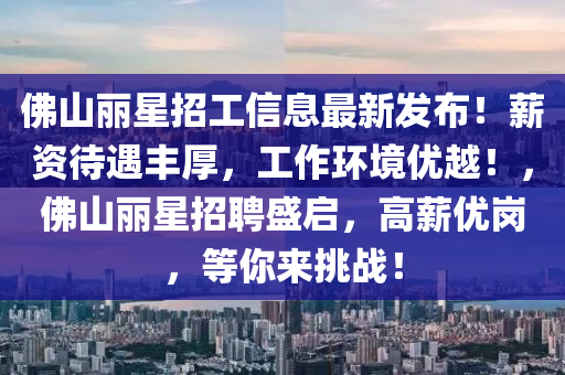 佛山丽星招工信息最新发布！薪资待遇丰厚，工作环境优越！，佛山丽星招聘盛启，高薪优岗，等你来挑战！