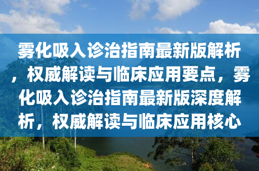 雾化吸入诊治指南最新版解析，权威解读与临床应用要点，雾化吸入诊治指南最新版深度解析，权威解读与临床应用核心