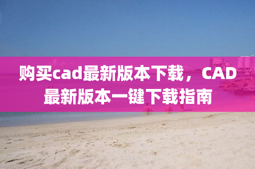 购买cad最新版本下载，CAD最新版本一键下载指南