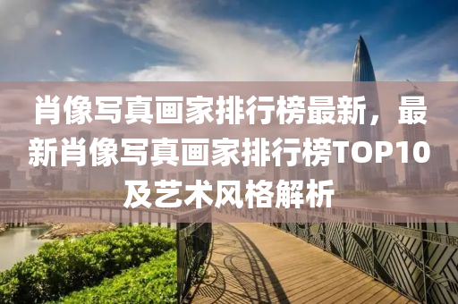 肖像写真画家排行榜最新，最新肖像写真画家排行榜TOP10及艺术风格解析