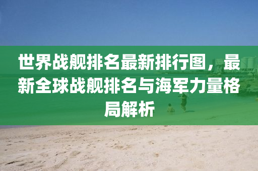 世界战舰排名最新排行图，最新全球战舰排名与海军力量格局解析