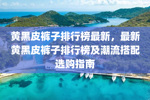 黄黑皮裤子排行榜最新，最新黄黑皮裤子排行榜及潮流搭配选购指南