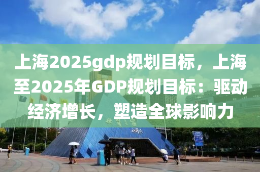 上海2025gdp规划目标，上海至2025年GDP规划目标：驱动经济增长，塑造全球影响力