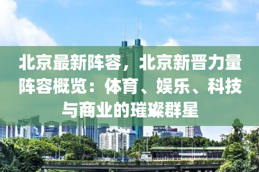 北京最新阵容，北京新晋力量阵容概览：体育、娱乐、科技与商业的璀璨群星