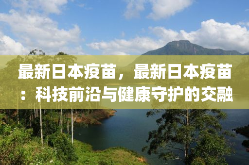 最新日本疫苗，最新日本疫苗：科技前沿与健康守护的交融