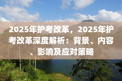 2025年护考改革，2025年护考改革深度解析：背景、内容、影响及应对策略