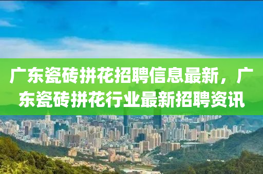 广东瓷砖拼花招聘信息最新，广东瓷砖拼花行业最新招聘资讯