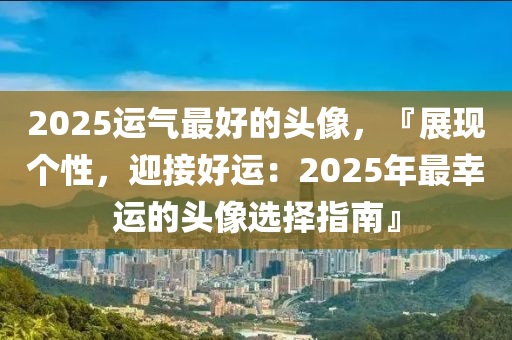 2025运气最好的头像，『展现个性，迎接好运：2025年最幸运的头像选择指南』