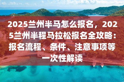 2025兰州半马怎么报名，2025兰州半程马拉松报名全攻略：报名流程、条件、注意事项等一次性解读