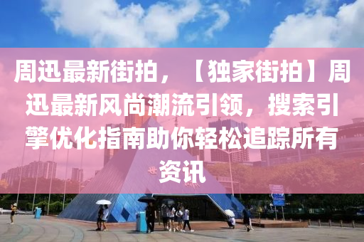 周迅最新街拍，【独家街拍】周迅最新风尚潮流引领，搜索引擎优化指南助你轻松追踪所有资讯