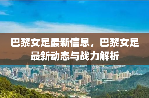 巴黎女足最新信息，巴黎女足最新动态与战力解析