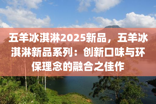 五羊冰淇淋2025新品，五羊冰淇淋新品系列：创新口味与环保理念的融合之佳作