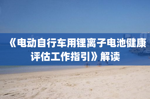 《电动自行车用锂离子电池健康评估工作指引》解读