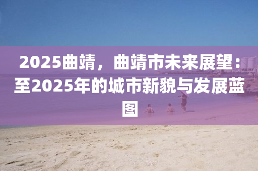 2025曲靖，曲靖市未来展望：至2025年的城市新貌与发展蓝图
