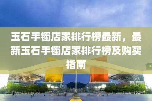 玉石手镯店家排行榜最新，最新玉石手镯店家排行榜及购买指南