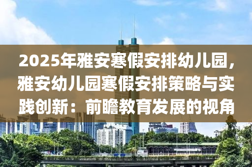 2025年雅安寒假安排幼儿园，雅安幼儿园寒假安排策略与实践创新：前瞻教育发展的视角