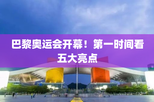 巴黎奥运会开幕！第一时间看五大亮点