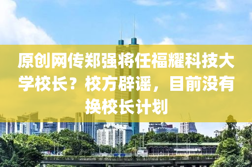 原创网传郑强将任福耀科技大学校长？校方辟谣，目前没有换校长计划