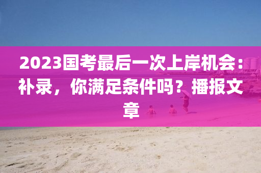 2023国考最后一次上岸机会：补录，你满足条件吗？播报文章