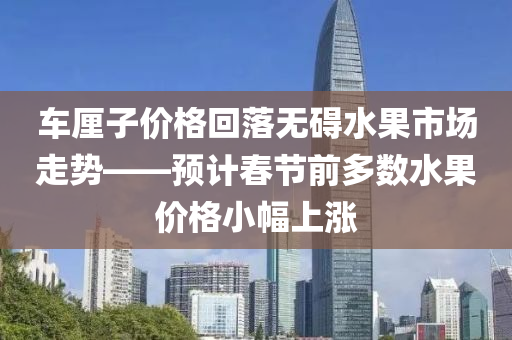 车厘子价格回落无碍水果市场走势——预计春节前多数水果价格小幅上涨