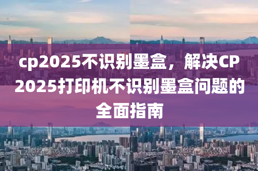 cp2025不识别墨盒，解决CP2025打印机不识别墨盒问题的全面指南