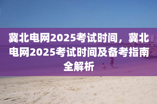冀北电网2025考试时间，冀北电网2025考试时间及备考指南全解析