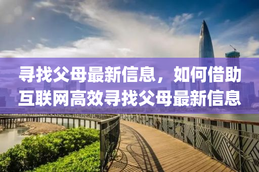 寻找父母最新信息，如何借助互联网高效寻找父母最新信息