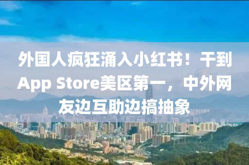 外国人疯狂涌入小红书！干到App Store美区第一，中外网友边互助边搞抽象