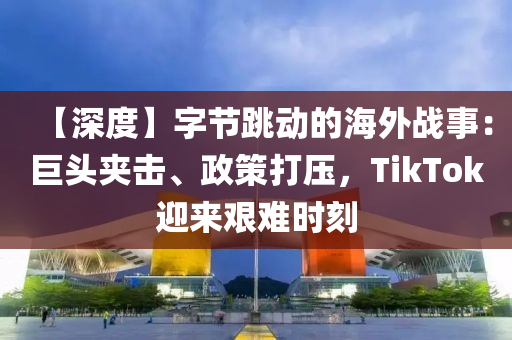 【深度】字节跳动的海外战事：巨头夹击、政策打压，TikTok迎来艰难时刻