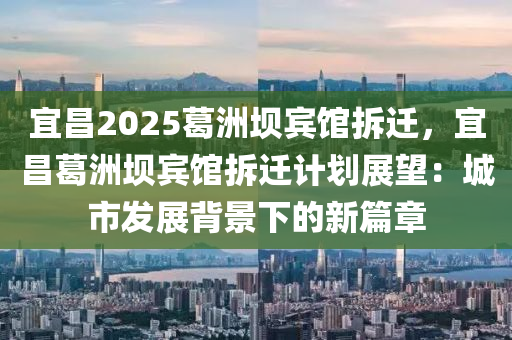 宜昌2025葛洲坝宾馆拆迁，宜昌葛洲坝宾馆拆迁计划展望：城市发展背景下的新篇章