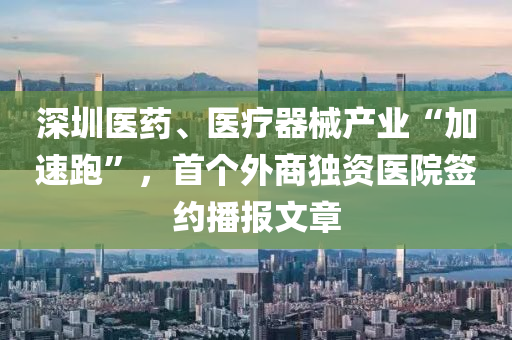 深圳医药、医疗器械产业“加速跑”，首个外商独资医院签约播报文章