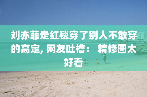 刘亦菲走红毯穿了别人不敢穿的高定, 网友吐槽： 精修图太好看