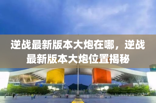 逆战最新版本大炮在哪，逆战最新版本大炮位置揭秘