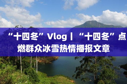 “十四冬”Vlog丨“十四冬”点燃群众冰雪热情播报文章
