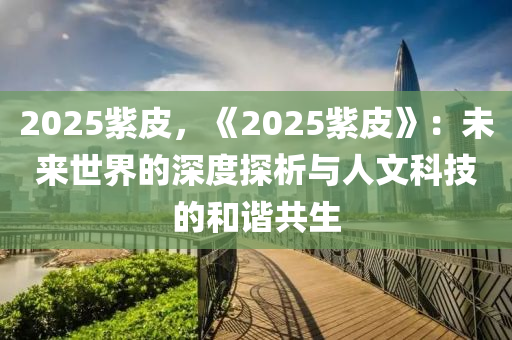 2025紫皮，《2025紫皮》：未来世界的深度探析与人文科技的和谐共生