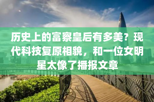 历史上的富察皇后有多美？现代科技复原相貌，和一位女明星太像了播报文章