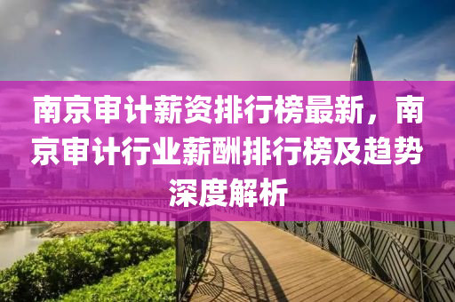 南京审计薪资排行榜最新，南京审计行业薪酬排行榜及趋势深度解析