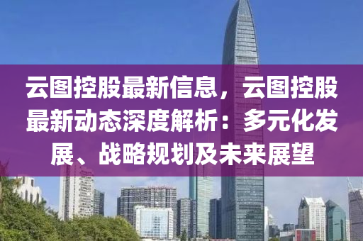 云图控股最新信息，云图控股最新动态深度解析：多元化发展、战略规划及未来展望