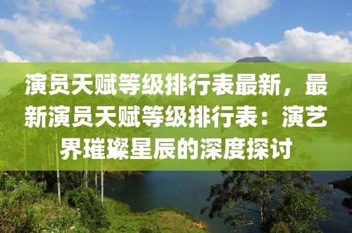 演员天赋等级排行表最新，最新演员天赋等级排行表：演艺界璀璨星辰的深度探讨