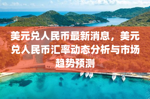 美元兑人民币最新消息，美元兑人民币汇率动态分析与市场趋势预测