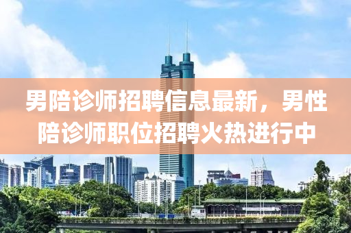 男陪诊师招聘信息最新，男性陪诊师职位招聘火热进行中