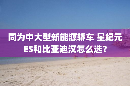 同为中大型新能源轿车 星纪元ES和比亚迪汉怎么选？