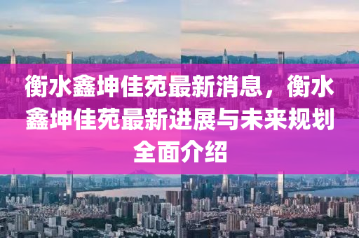 衡水鑫坤佳苑最新消息，衡水鑫坤佳苑最新进展与未来规划全面介绍