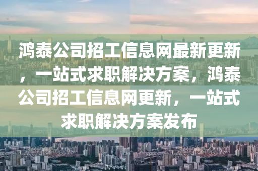 鸿泰公司招工信息网最新更新，一站式求职解决方案，鸿泰公司招工信息网更新，一站式求职解决方案发布