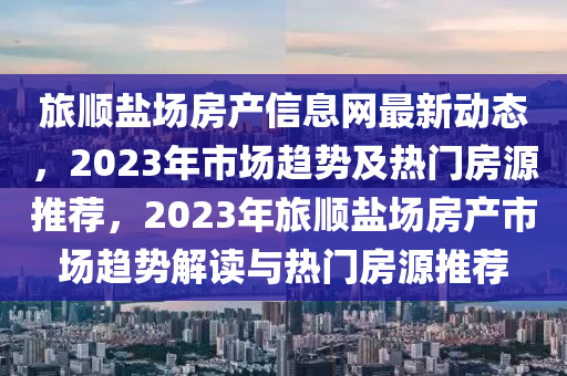 旅顺盐场房产信息网最新动态，2023年市场趋势及热门房源推荐，2023年旅顺盐场房产市场趋势解读与热门房源推荐